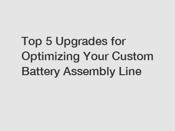 Top 5 Upgrades for Optimizing Your Custom Battery Assembly Line