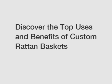 Discover the Top Uses and Benefits of Custom Rattan Baskets