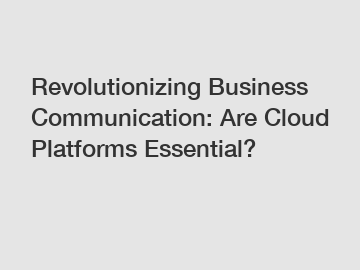 Revolutionizing Business Communication: Are Cloud Platforms Essential?