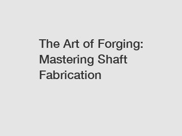 The Art of Forging: Mastering Shaft Fabrication