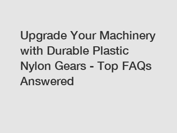 Upgrade Your Machinery with Durable Plastic Nylon Gears - Top FAQs Answered