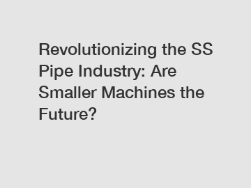 Revolutionizing the SS Pipe Industry: Are Smaller Machines the Future?