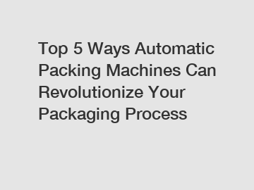 Top 5 Ways Automatic Packing Machines Can Revolutionize Your Packaging Process