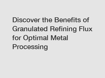 Discover the Benefits of Granulated Refining Flux for Optimal Metal Processing