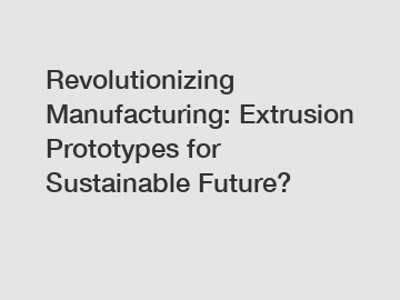 Revolutionizing Manufacturing: Extrusion Prototypes for Sustainable Future?