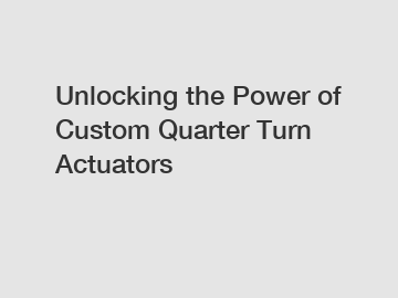Unlocking the Power of Custom Quarter Turn Actuators
