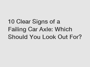 10 Clear Signs of a Failing Car Axle: Which Should You Look Out For?