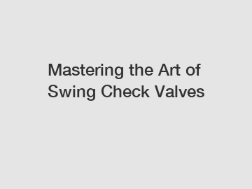 Mastering the Art of Swing Check Valves