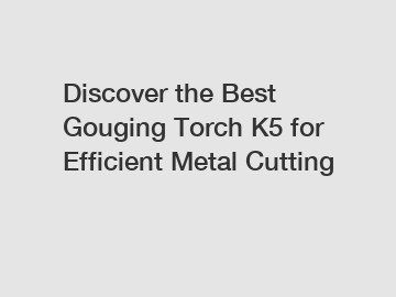 Discover the Best Gouging Torch K5 for Efficient Metal Cutting
