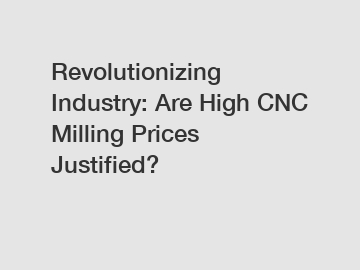 Revolutionizing Industry: Are High CNC Milling Prices Justified?