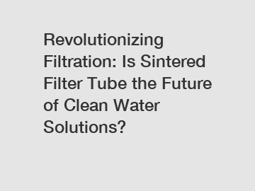 Revolutionizing Filtration: Is Sintered Filter Tube the Future of Clean Water Solutions?