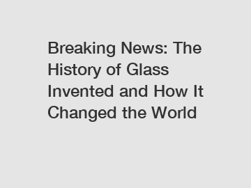 Breaking News: The History of Glass Invented and How It Changed the World