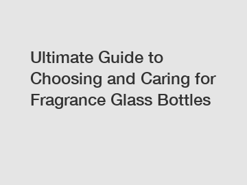 Ultimate Guide to Choosing and Caring for Fragrance Glass Bottles