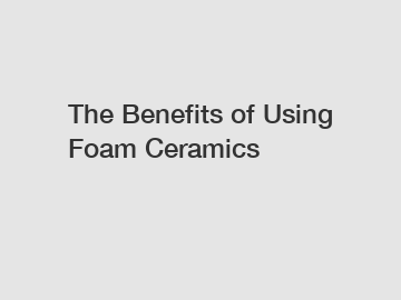 The Benefits of Using Foam Ceramics
