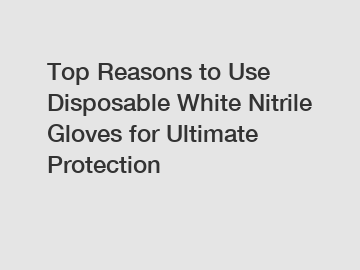 Top Reasons to Use Disposable White Nitrile Gloves for Ultimate Protection Top Reasons to Use Disposable White Nitrile Gloves for Ultimate Protection