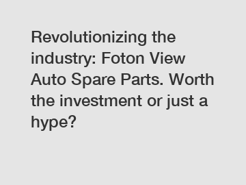 Revolutionizing the industry: Foton View Auto Spare Parts. Worth the investment or just a hype?