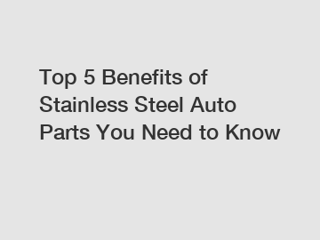 Top 5 Benefits of Stainless Steel Auto Parts You Need to Know