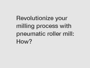 Revolutionize your milling process with pneumatic roller mill: How?