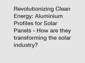 Revolutionizing Clean Energy: Aluminium Profiles for Solar Panels - How are they transforming the solar industry?