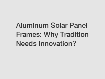 Aluminum Solar Panel Frames: Why Tradition Needs Innovation?