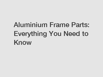 Aluminium Frame Parts: Everything You Need to Know