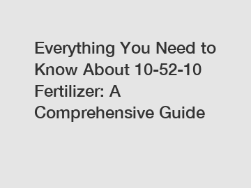 Everything You Need to Know About 10-52-10 Fertilizer: A Comprehensive Guide