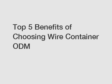 Top 5 Benefits of Choosing Wire Container ODM