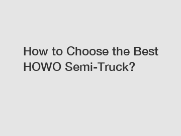 How to Choose the Best HOWO Semi-Truck?