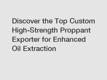 Discover the Top Custom High-Strength Proppant Exporter for Enhanced Oil Extraction