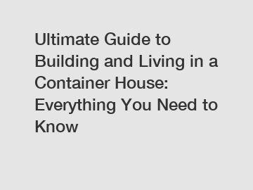 Ultimate Guide to Building and Living in a Container House: Everything You Need to Know
