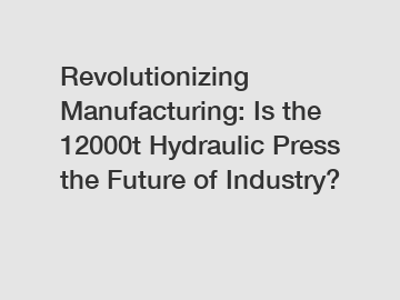 Revolutionizing Manufacturing: Is the 12000t Hydraulic Press the Future of Industry?