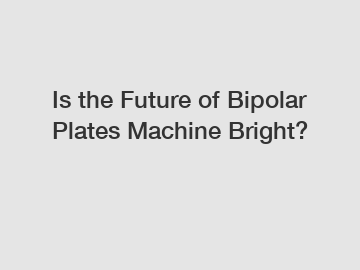 Is the Future of Bipolar Plates Machine Bright?