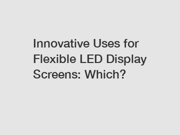 Innovative Uses for Flexible LED Display Screens: Which?