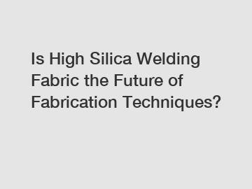 Is High Silica Welding Fabric the Future of Fabrication Techniques?