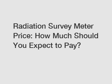 Radiation Survey Meter Price: How Much Should You Expect to Pay?
