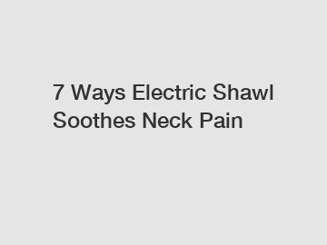 7 Ways Electric Shawl Soothes Neck Pain