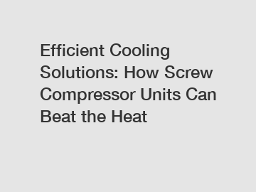 Efficient Cooling Solutions: How Screw Compressor Units Can Beat the Heat