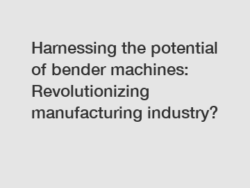 Harnessing the potential of bender machines: Revolutionizing manufacturing industry?