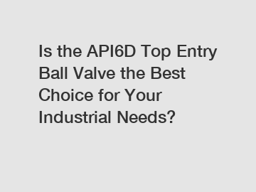 Is the API6D Top Entry Ball Valve the Best Choice for Your Industrial Needs?