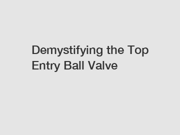Demystifying the Top Entry Ball Valve