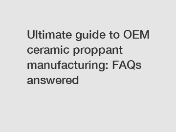 Ultimate guide to OEM ceramic proppant manufacturing: FAQs answered