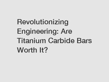Revolutionizing Engineering: Are Titanium Carbide Bars Worth It?