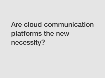 Are cloud communication platforms the new necessity?