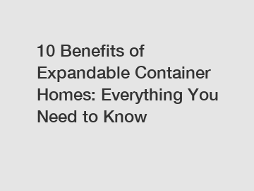 10 Benefits of Expandable Container Homes: Everything You Need to Know