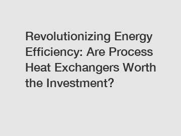 Revolutionizing Energy Efficiency: Are Process Heat Exchangers Worth the Investment?