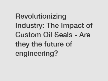 Revolutionizing Industry: The Impact of Custom Oil Seals - Are they the future of engineering?