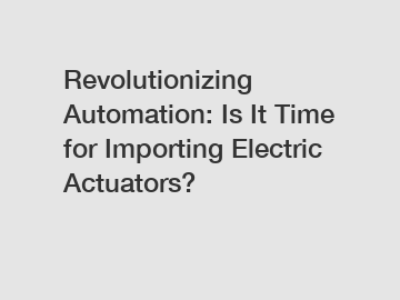 Revolutionizing Automation: Is It Time for Importing Electric Actuators?