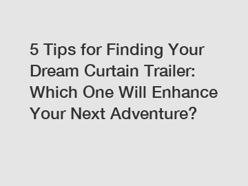 5 Tips for Finding Your Dream Curtain Trailer: Which One Will Enhance Your Next Adventure?