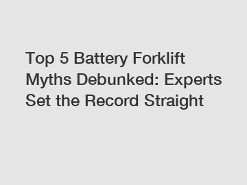 Top 5 Battery Forklift Myths Debunked: Experts Set the Record Straight