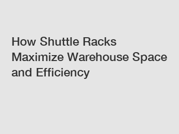 How Shuttle Racks Maximize Warehouse Space and Efficiency